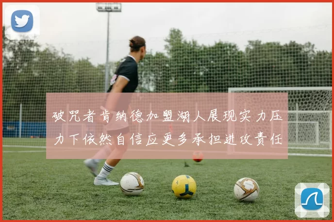 破咒者肯纳德加盟湖人展现实力压力下依然自信应更多承担进攻责任