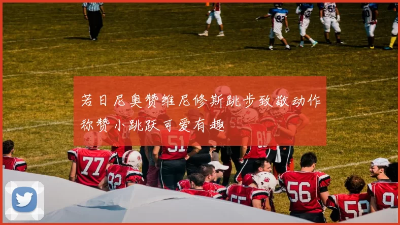 若日尼奥赞维尼修斯跳步致敬动作称赞小跳跃可爱有趣