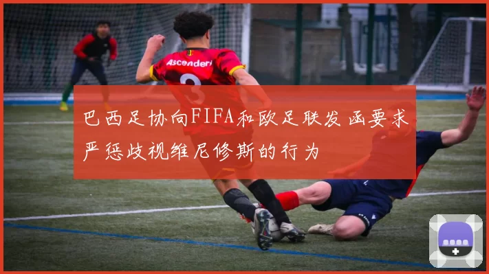 巴西足协向FIFA和欧足联发函要求严惩歧视维尼修斯的行为
