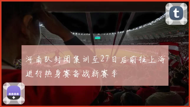 河南队封闭集训至27日后前往上海进行热身赛备战新赛季