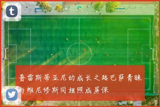 普雷斯蒂亚尼的成长之路巴萨青睐与维尼修斯同框照成屏保