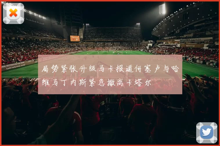 局势紧张升级马卡报道何塞卢与哈维马丁内斯紧急撤离卡塔尔