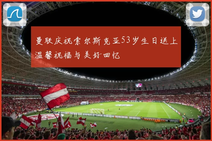 曼联庆祝索尔斯克亚53岁生日送上温馨祝福与美好回忆