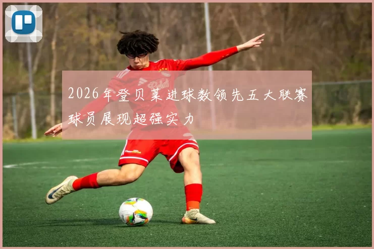 2026年登贝莱进球数领先五大联赛球员展现超强实力