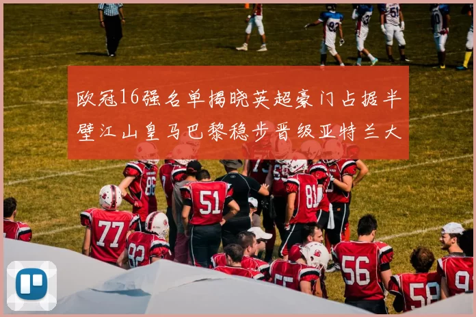 欧冠16强名单揭晓英超豪门占据半壁江山皇马巴黎稳步晋级亚特兰大独撑意甲希望