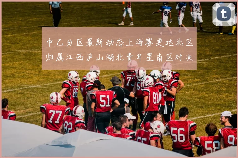 中乙分区最新动态上海赛更达北区归属江西庐山湖北青年星南区对决即将开启