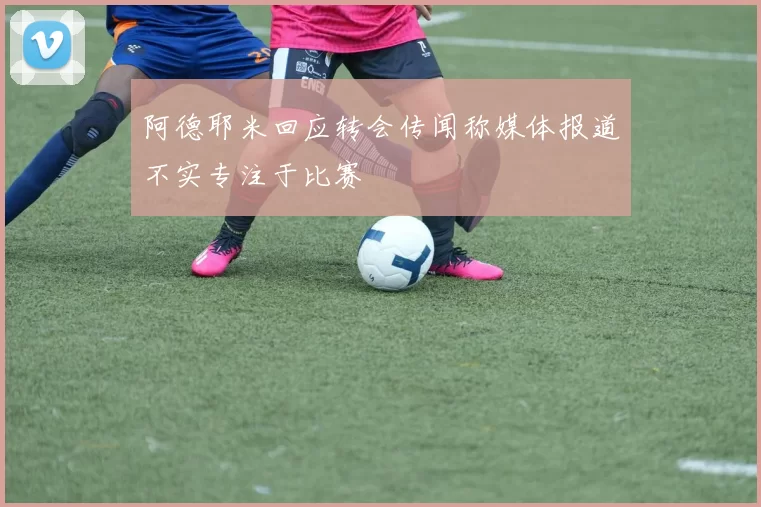 阿德耶米回应转会传闻称媒体报道不实专注于比赛