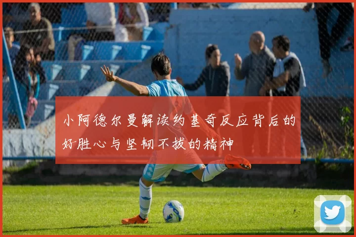 小阿德尔曼解读约基奇反应背后的好胜心与坚韧不拔的精神