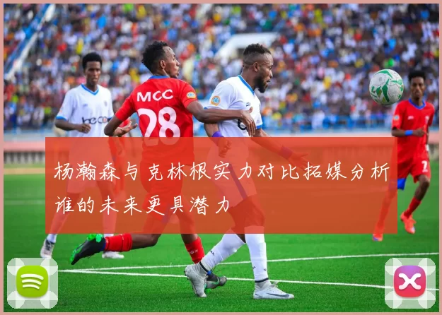 杨瀚森与克林根实力对比拓媒分析谁的未来更具潜力