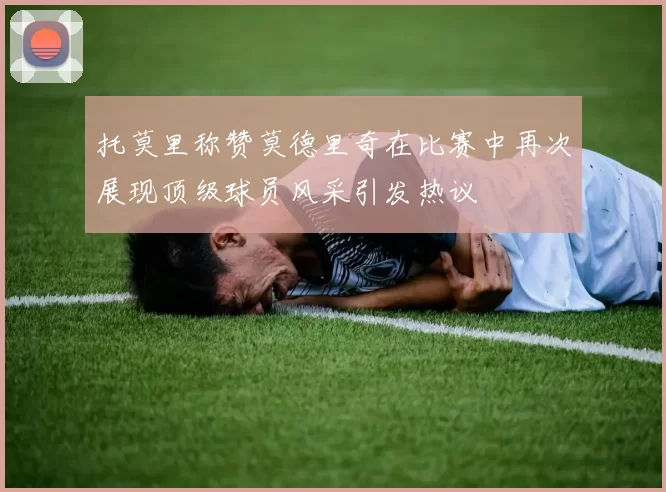 托莫里称赞莫德里奇在比赛中再次展现顶级球员风采引发热议