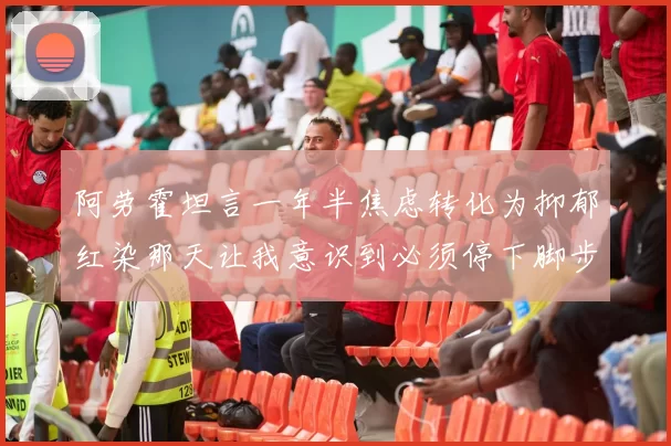 阿劳霍坦言一年半焦虑转化为抑郁红染那天让我意识到必须停下脚步