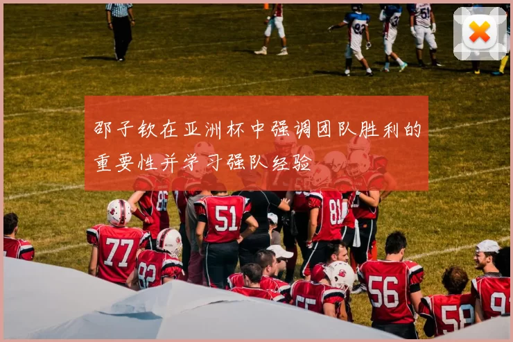 邵子钦在亚洲杯中强调团队胜利的重要性并学习强队经验