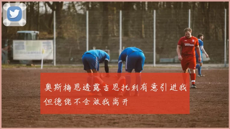 奥斯梅恩透露吉恩托利有意引进我但德佬不会放我离开