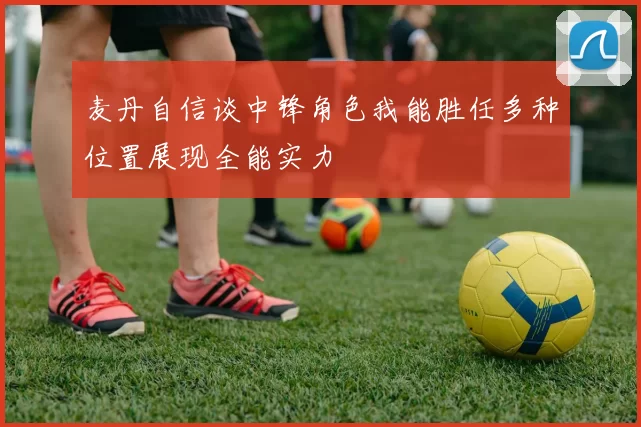 麦丹自信谈中锋角色我能胜任多种位置展现全能实力